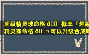 超级精灵球命格 🐯 概率「超级精灵球命格 🐬 可以升级合成吗」